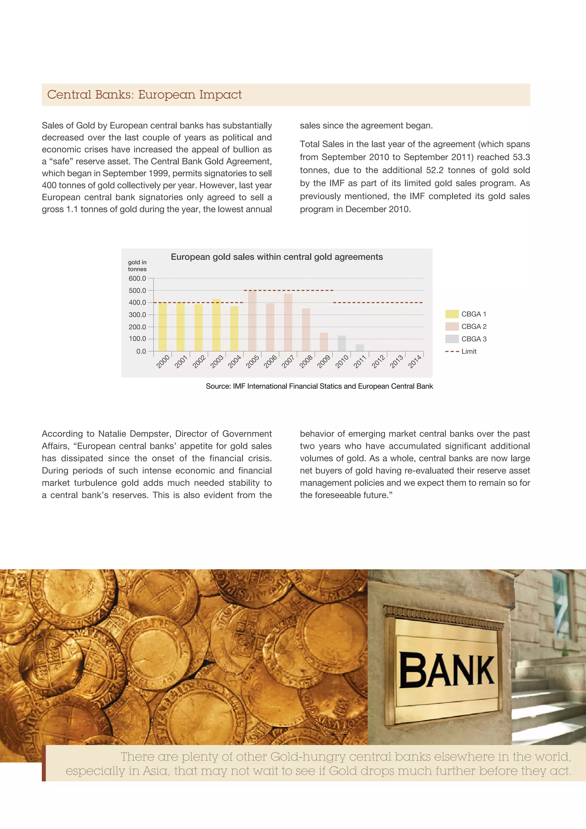 Central Banks: European Impact

Sales of Gold by European central banks has substantially                       sales since the agreement began.
decreased over the last couple of years as political and
                                                                                Total Sales in the last year of the agreement (which spans
economic crises have increased the appeal of bullion as
a “safe” reserve asset. The Central Bank Gold Agreement,                        from September 2010 to September 2011) reached 53.3
which began in September 1999, permits signatories to sell                      tonnes, due to the additional 52.2 tonnes of gold sold
400 tonnes of gold collectively per year. However, last year                    by the IMF as part of its limited gold sales program. As
European central bank signatories only agreed to sell a                         previously mentioned, the IMF completed its gold sales
gross 1.1 tonnes of gold during the year, the lowest annual                     program in December 2010.




                      gold in
                                      European gold sales within central gold agreements
                      tonnes
                      600.0
                      500.0
                      400.0
                      300.0                                                                                               CBGA 1
                      200.0                                                                                               CBGA 2
                      100.0                                                                                               CBGA 3
                         0.0                                                                                              Limit
                                 00

                                       01

                                             02

                                                   03

                                                         04

                                                               05

                                                                     06

                                                                           07

                                                                                 08

                                                                                       09

                                                                                             10

                                                                                                   11

                                                                                                         12

                                                                                                               13

                                                                                                                     14
                                20

                                      20

                                            20

                                                  20

                                                        20

                                                              20

                                                                    20

                                                                          20

                                                                                20

                                                                                      20

                                                                                            20

                                                                                                  20

                                                                                                        20

                                                                                                              20

                                                                                                                    20
                                                  Source: IMF International Financial Statics and European Central Bank




According to Natalie Dempster, Director of Government                           behavior of emerging market central banks over the past
Affairs, “European central banks’ appetite for gold sales                       two years who have accumulated significant additional
has dissipated since the onset of the financial crisis.                         volumes of gold. As a whole, central banks are now large
During periods of such intense economic and financial                           net buyers of gold having re-evaluated their reserve asset
market turbulence gold adds much needed stability to                            management policies and we expect them to remain so for
a central bank’s reserves. This is also evident from the                        the foreseeable future.”




               There are plenty of other Gold-hungry central banks elsewhere in the world,
      especially in Asia, that may not wait to see if Gold drops much further before they act.
 
