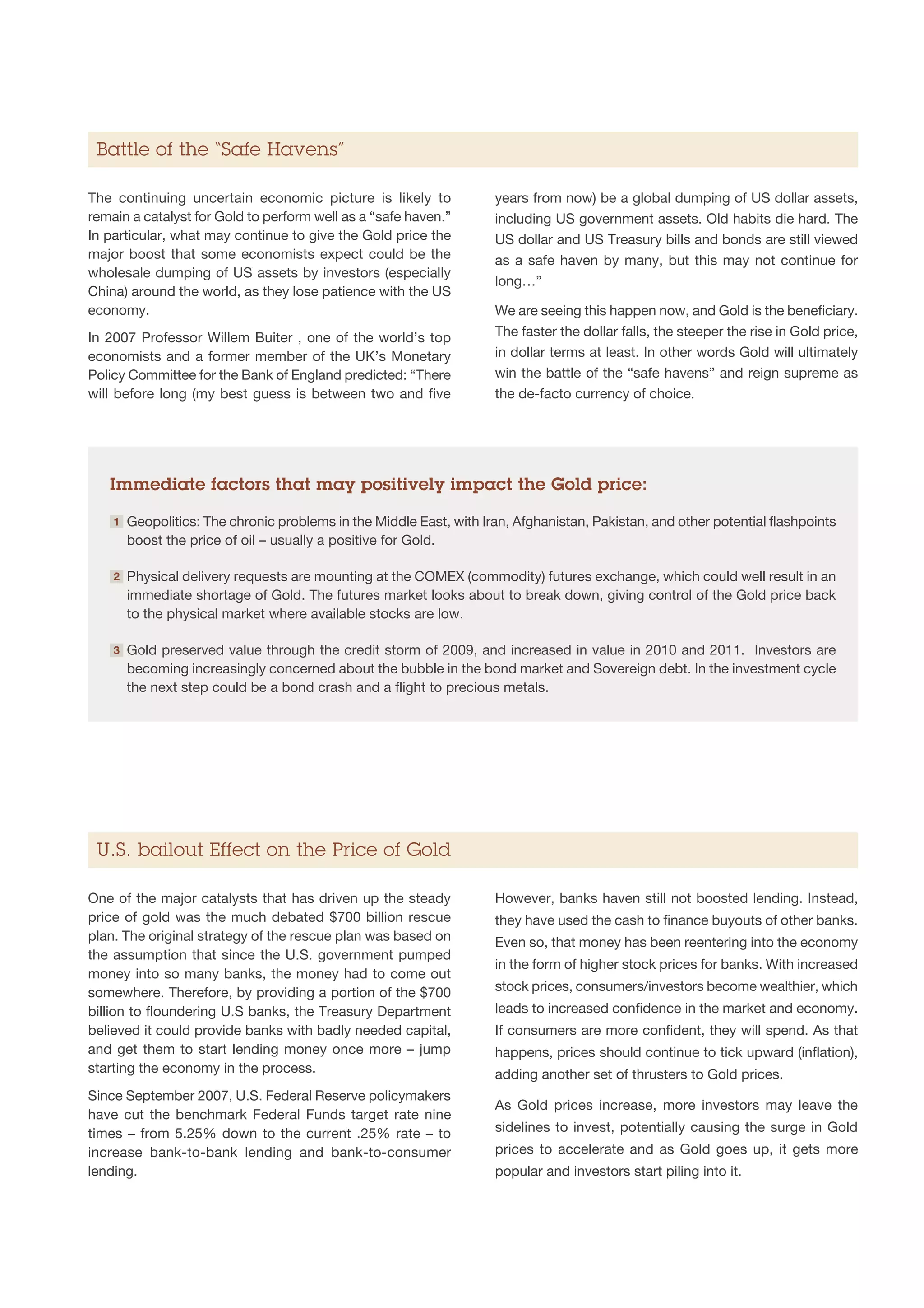 Battle of the “Safe Havens”

The continuing uncertain economic picture is likely to                years from now) be a global dumping of US dollar assets,
remain a catalyst for Gold to perform well as a “safe haven.”         including US government assets. Old habits die hard. The
In particular, what may continue to give the Gold price the           US dollar and US Treasury bills and bonds are still viewed
major boost that some economists expect could be the                  as a safe haven by many, but this may not continue for
wholesale dumping of US assets by investors (especially
                                                                      long…”
China) around the world, as they lose patience with the US
economy.                                                              We are seeing this happen now, and Gold is the beneficiary.
In 2007 Professor Willem Buiter , one of the world’s top              The faster the dollar falls, the steeper the rise in Gold price,
economists and a former member of the UK’s Monetary                   in dollar terms at least. In other words Gold will ultimately
Policy Committee for the Bank of England predicted: “There            win the battle of the “safe havens” and reign supreme as
will before long (my best guess is between two and five               the de-facto currency of choice.




   Immediate factors that may positively impact the Gold price:

    1   G
         eopolitics: The chronic problems in the Middle East, with Iran, Afghanistan, Pakistan, and other potential flashpoints
        boost the price of oil – usually a positive for Gold.

    2   P
         hysical delivery requests are mounting at the COMEX (commodity) futures exchange, which could well result in an
        immediate shortage of Gold. The futures market looks about to break down, giving control of the Gold price back
        to the physical market where available stocks are low.

    3   G
         old preserved value through the credit storm of 2009, and increased in value in 2010 and 2011. Investors are
        becoming increasingly concerned about the bubble in the bond market and Sovereign debt. In the investment cycle
        the next step could be a bond crash and a flight to precious metals.




 U.S. bailout Effect on the Price of Gold

One of the major catalysts that has driven up the steady              However, banks haven still not boosted lending. Instead,
price of gold was the much debated $700 billion rescue                they have used the cash to finance buyouts of other banks.
plan. The original strategy of the rescue plan was based on           Even so, that money has been reentering into the economy
the assumption that since the U.S. government pumped
                                                                      in the form of higher stock prices for banks. With increased
money into so many banks, the money had to come out
somewhere. Therefore, by providing a portion of the $700              stock prices, consumers/investors become wealthier, which
billion to floundering U.S banks, the Treasury Department             leads to increased confidence in the market and economy.
believed it could provide banks with badly needed capital,            If consumers are more confident, they will spend. As that
and get them to start lending money once more – jump                  happens, prices should continue to tick upward (inflation),
starting the economy in the process.                                  adding another set of thrusters to Gold prices.
Since September 2007, U.S. Federal Reserve policymakers
                                                                      As Gold prices increase, more investors may leave the
have cut the benchmark Federal Funds target rate nine
times – from 5.25% down to the current .25% rate – to                 sidelines to invest, potentially causing the surge in Gold
increase bank-to-bank lending and bank-to-consumer                    prices to accelerate and as Gold goes up, it gets more
lending.                                                              popular and investors start piling into it.
 