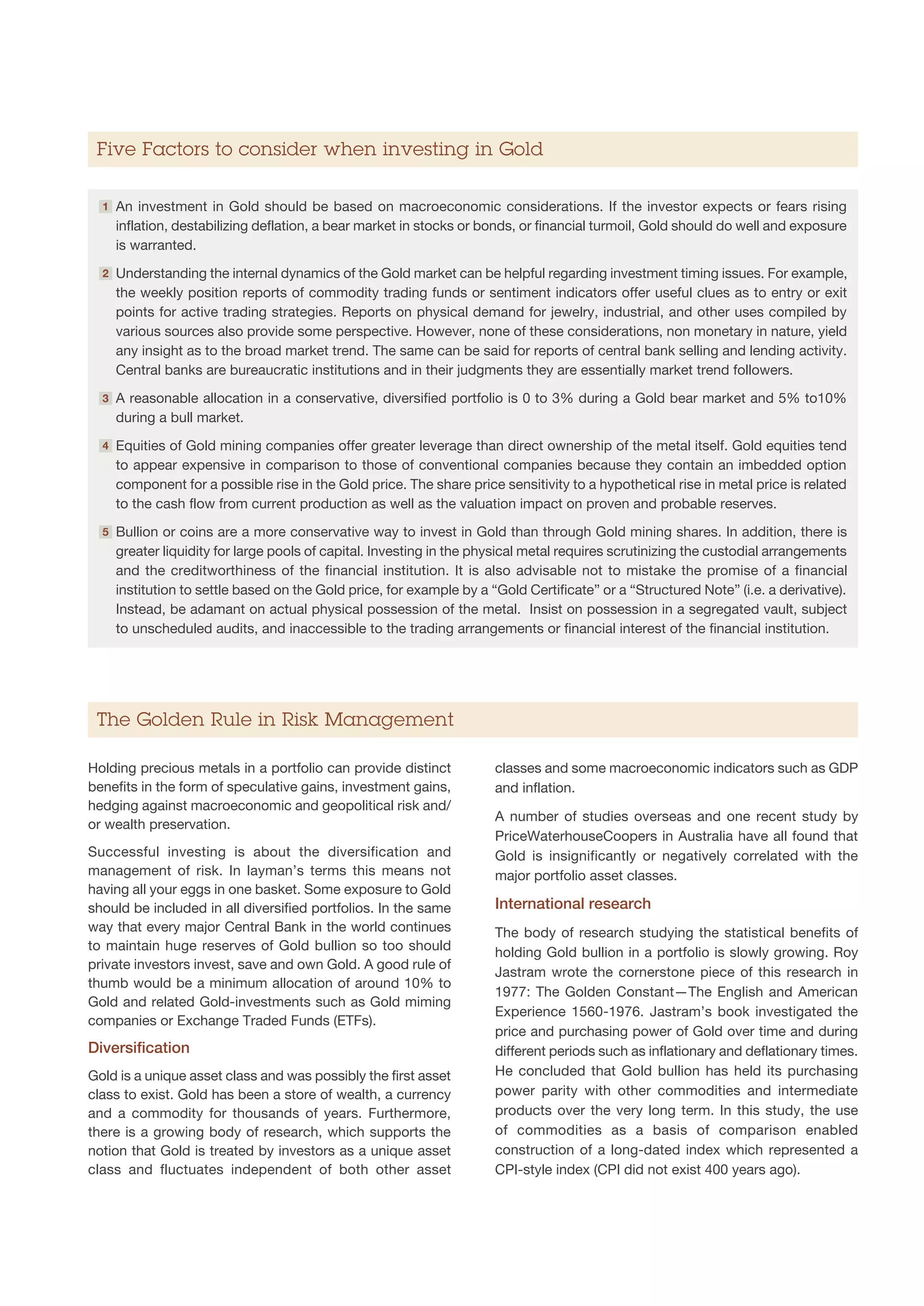 Five Factors to consider when investing in Gold

  1   A
       n investment in Gold should be based on macroeconomic considerations. If the investor expects or fears rising
      inflation, destabilizing deflation, a bear market in stocks or bonds, or financial turmoil, Gold should do well and exposure
      is warranted.
  2   U
       nderstanding the internal dynamics of the Gold market can be helpful regarding investment timing issues. For example,
      the weekly position reports of commodity trading funds or sentiment indicators offer useful clues as to entry or exit
      points for active trading strategies. Reports on physical demand for jewelry, industrial, and other uses compiled by
      various sources also provide some perspective. However, none of these considerations, non monetary in nature, yield
      any insight as to the broad market trend. The same can be said for reports of central bank selling and lending activity.
      Central banks are bureaucratic institutions and in their judgments they are essentially market trend followers.
  3   A
       reasonable allocation in a conservative, diversified portfolio is 0 to 3% during a Gold bear market and 5% to10%
      during a bull market.
  4   E
       quities of Gold mining companies offer greater leverage than direct ownership of the metal itself. Gold equities tend
      to appear expensive in comparison to those of conventional companies because they contain an imbedded option
      component for a possible rise in the Gold price. The share price sensitivity to a hypothetical rise in metal price is related
      to the cash flow from current production as well as the valuation impact on proven and probable reserves.
  5   B
       ullion or coins are a more conservative way to invest in Gold than through Gold mining shares. In addition, there is
      greater liquidity for large pools of capital. Investing in the physical metal requires scrutinizing the custodial arrangements
      and the creditworthiness of the financial institution. It is also advisable not to mistake the promise of a financial
      institution to settle based on the Gold price, for example by a “Gold Certificate” or a “Structured Note” (i.e. a derivative).
      Instead, be adamant on actual physical possession of the metal. Insist on possession in a segregated vault, subject
      to unscheduled audits, and inaccessible to the trading arrangements or financial interest of the financial institution.




 The Golden Rule in Risk Management

Holding precious metals in a portfolio can provide distinct            classes and some macroeconomic indicators such as GDP
benefits in the form of speculative gains, investment gains,           and inflation.
hedging against macroeconomic and geopolitical risk and/
                                                                       A number of studies overseas and one recent study by
or wealth preservation.
                                                                       PriceWaterhouseCoopers in Australia have all found that
Successful investing is about the diversification and                  Gold is insignificantly or negatively correlated with the
management of risk. In layman’s terms this means not                   major portfolio asset classes.
having all your eggs in one basket. Some exposure to Gold
should be included in all diversified portfolios. In the same          International research
way that every major Central Bank in the world continues               The body of research studying the statistical benefits of
to maintain huge reserves of Gold bullion so too should                holding Gold bullion in a portfolio is slowly growing. Roy
private investors invest, save and own Gold. A good rule of
                                                                       Jastram wrote the cornerstone piece of this research in
thumb would be a minimum allocation of around 10% to
                                                                       1977: The Golden Constant—The English and American
Gold and related Gold-investments such as Gold miming
                                                                       Experience 1560-1976. Jastram’s book investigated the
companies or Exchange Traded Funds (ETFs).
                                                                       price and purchasing power of Gold over time and during
Diversification                                                        different periods such as inflationary and deflationary times.
Gold is a unique asset class and was possibly the first asset          He concluded that Gold bullion has held its purchasing
class to exist. Gold has been a store of wealth, a currency            power parity with other commodities and intermediate
and a commodity for thousands of years. Furthermore,                   products over the very long term. In this study, the use
there is a growing body of research, which supports the                of commodities as a basis of comparison enabled
notion that Gold is treated by investors as a unique asset             construction of a long-dated index which represented a
class and fluctuates independent of both other asset                   CPI-style index (CPI did not exist 400 years ago).
 