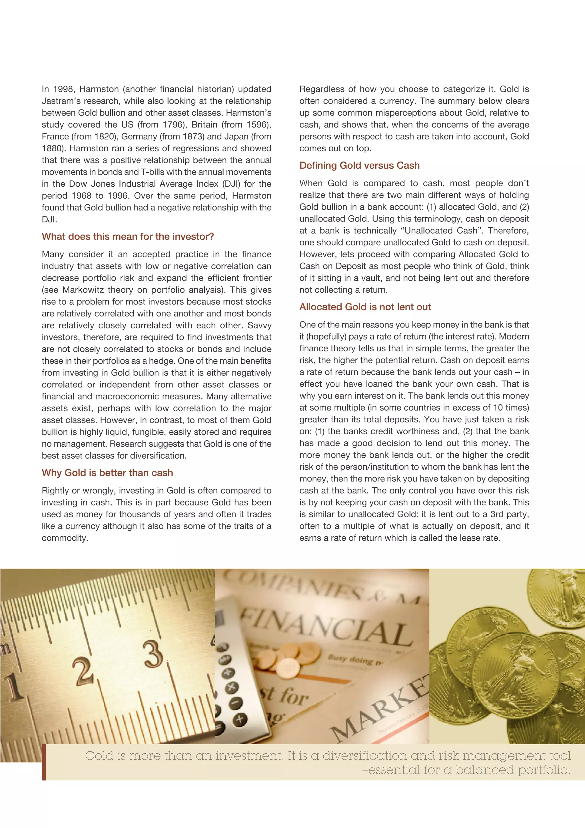 In 1998, Harmston (another financial historian) updated          Regardless of how you choose to categorize it, Gold is
Jastram’s research, while also looking at the relationship       often considered a currency. The summary below clears
between Gold bullion and other asset classes. Harmston’s         up some common misperceptions about Gold, relative to
study covered the US (from 1796), Britain (from 1596),           cash, and shows that, when the concerns of the average
France (from 1820), Germany (from 1873) and Japan (from          persons with respect to cash are taken into account, Gold
1880). Harmston ran a series of regressions and showed           comes out on top.
that there was a positive relationship between the annual
                                                                 Defining Gold versus Cash
movements in bonds and T-bills with the annual movements
in the Dow Jones Industrial Average Index (DJI) for the          When Gold is compared to cash, most people don’t
period 1968 to 1996. Over the same period, Harmston              realize that there are two main different ways of holding
found that Gold bullion had a negative relationship with the     Gold bullion in a bank account: (1) allocated Gold, and (2)
DJI.                                                             unallocated Gold. Using this terminology, cash on deposit
                                                                 at a bank is technically “Unallocated Cash”. Therefore,
What does this mean for the investor?
                                                                 one should compare unallocated Gold to cash on deposit.
Many consider it an accepted practice in the finance             However, lets proceed with comparing Allocated Gold to
industry that assets with low or negative correlation can        Cash on Deposit as most people who think of Gold, think
decrease portfolio risk and expand the efficient frontier        of it sitting in a vault, and not being lent out and therefore
(see Markowitz theory on portfolio analysis). This gives         not collecting a return.
rise to a problem for most investors because most stocks
                                                                 Allocated Gold is not lent out
are relatively correlated with one another and most bonds
are relatively closely correlated with each other. Savvy         One of the main reasons you keep money in the bank is that
investors, therefore, are required to find investments that      it (hopefully) pays a rate of return (the interest rate). Modern
are not closely correlated to stocks or bonds and include        finance theory tells us that in simple terms, the greater the
these in their portfolios as a hedge. One of the main benefits   risk, the higher the potential return. Cash on deposit earns
from investing in Gold bullion is that it is either negatively   a rate of return because the bank lends out your cash – in
correlated or independent from other asset classes or            effect you have loaned the bank your own cash. That is
financial and macroeconomic measures. Many alternative           why you earn interest on it. The bank lends out this money
assets exist, perhaps with low correlation to the major          at some multiple (in some countries in excess of 10 times)
asset classes. However, in contrast, to most of them Gold        greater than its total deposits. You have just taken a risk
bullion is highly liquid, fungible, easily stored and requires   on: (1) the banks credit worthiness and, (2) that the bank
no management. Research suggests that Gold is one of the         has made a good decision to lend out this money. The
best asset classes for diversification.                          more money the bank lends out, or the higher the credit
                                                                 risk of the person/institution to whom the bank has lent the
Why Gold is better than cash
                                                                 money, then the more risk you have taken on by depositing
Rightly or wrongly, investing in Gold is often compared to       cash at the bank. The only control you have over this risk
investing in cash. This is in part because Gold has been         is by not keeping your cash on deposit with the bank. This
used as money for thousands of years and often it trades         is similar to unallocated Gold: it is lent out to a 3rd party,
like a currency although it also has some of the traits of a     often to a multiple of what is actually on deposit, and it
commodity.                                                       earns a rate of return which is called the lease rate.




           Gold is more than an investment. It is a diversification and risk management tool
                                                           –essential for a balanced portfolio.
 