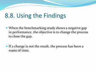8.8. Using the Findings
 When the benchmarking study shows a negative gap
in performance, the objective is to change the process
to close the gap.
 If a change is not the result, the process has been a
waste of time.
 