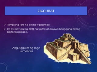 ZIGGURAT
 Templong tore na animo’y piramide
 Ito ay may patag (flat) na tuktok at dalawa hanggang pitong
baitang pababa.
Ang Ziggurat ng mga
Sumerians
 