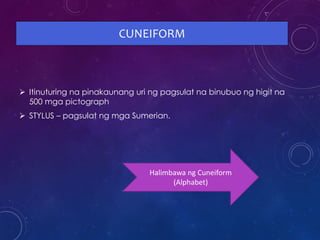CUNEIFORM
 Itinuturing na pinakaunang uri ng pagsulat na binubuo ng higit na
500 mga pictograph
 STYLUS – pagsulat ng mga Sumerian.
Halimbawa ng Cuneiform
(Alphabet)
 