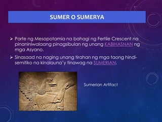 SUMER O SUMERYA
 Parte ng Mesopotamia na bahagi ng Fertile Crescent na
pinaniniwalaang pinagsibulan ng unang KABIHASNAN ng
mga Asyano.
 Sinasaad na naging unang tirahan ng mga taong hindi-
semitiko na kinalauna’y tinawag na SUMERIAN.
Sumerian Artifact
 