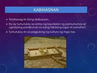KABIHASNAN
 Tinatawag rin itong sibilisasyon.
 Ito ay tumutukoy sa antas ng kaunlaran ng pamumuhay at
ugnayang panlipunan sa isang takdang lugar at panahon.
 Tumutukoy rin sa pagsulong ng kultura ng mga tao.
 