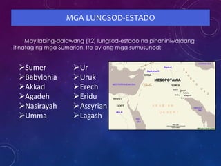MGA LUNGSOD-ESTADO
May labing-dalawang (12) lungsod-estado na pinaniniwalaang
itinatag ng mga Sumerian. Ito ay ang mga sumusunod:
Sumer
Babylonia
Akkad
Agadeh
Nasirayah
Umma
Ur
Uruk
Erech
Eridu
Assyrian
Lagash
 