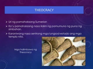 THEOCRACY
 Uri ng pamahalaang Sumerian
 Ito’y pamahalaang nasa ilalim ng pamumuno ng puno ng
simbahan.
 Karaniwang nasa sentrong mga lungsod-estado ang mga
templo nito.
Mga halimbawa ng
Theocracy
 