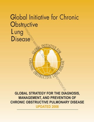Global Initiative for Chronic
Obstructive
    CO
      PY


L ung
      RI
        GH




D isease
           TE
              D
          MA
            TE
              RI
                AL
                   ,
                  DO
                  NO
                    TA
                      LT
                        ER
                       OR
                       RE
                         PR
                            OD
                             CEU
                               .




  GLOBAL STRATEGY FOR THE DIAGNOSIS,
    MANAGEMENT, AND PREVENTION OF
CHRONIC OBSTRUCTIVE PULMONARY DISEASE
             UPDATED 2008
 