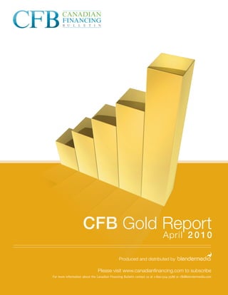 CFB Gold Report
                                                                             April 2 0 1 0

                                              Produced and distributed by

                               Please visit www.canadianﬁnancing.com to subscribe
For more information about the Canadian Financing Bulletin contact us at 1-800-504-3588 or cfb@blendermedia.com
 