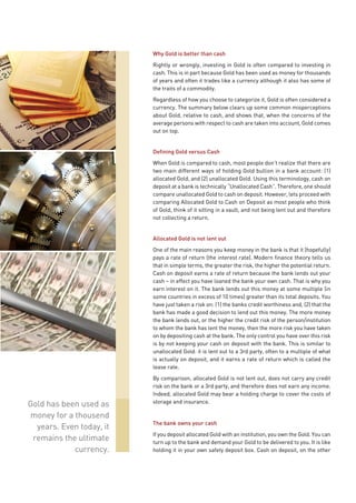 Why Gold is better than cash
                          Rightly or wrongly, investing in Gold is often compared to investing in
                          cash. This is in part because Gold has been used as money for thousands
                          of years and often it trades like a currency although it also has some of
                          the traits of a commodity.
                          Regardless of how you choose to categorize it, Gold is often considered a
                          currency. The summary below clears up some common misperceptions
                          about Gold, relative to cash, and shows that, when the concerns of the
                          average persons with respect to cash are taken into account, Gold comes
                          out on top.


                          Defining Gold versus Cash
                          When Gold is compared to cash, most people don’t realize that there are
                          two main different ways of holding Gold bullion in a bank account: (1)
                          allocated Gold, and (2) unallocated Gold. Using this terminology, cash on
                          deposit at a bank is technically “Unallocated Cash”. Therefore, one should
                          compare unallocated Gold to cash on deposit. However, lets proceed with
                          comparing Allocated Gold to Cash on Deposit as most people who think
                          of Gold, think of it sitting in a vault, and not being lent out and therefore
                          not collecting a return.


                          Allocated Gold is not lent out
                          One of the main reasons you keep money in the bank is that it (hopefully)
                          pays a rate of return (the interest rate). Modern finance theory tells us
                          that in simple terms, the greater the risk, the higher the potential return.
                          Cash on deposit earns a rate of return because the bank lends out your
                          cash – in effect you have loaned the bank your own cash. That is why you
                          earn interest on it. The bank lends out this money at some multiple (in
                          some countries in excess of 10 times) greater than its total deposits. You
                          have just taken a risk on: (1) the banks credit worthiness and, (2) that the
                          bank has made a good decision to lend out this money. The more money
                          the bank lends out, or the higher the credit risk of the person/institution
                          to whom the bank has lent the money, then the more risk you have taken
                          on by depositing cash at the bank. The only control you have over this risk
                          is by not keeping your cash on deposit with the bank. This is similar to
                          unallocated Gold: it is lent out to a 3rd party, often to a multiple of what
                          is actually on deposit, and it earns a rate of return which is called the
                          lease rate.
                          By comparison, allocated Gold is not lent out, does not carry any credit
                          risk on the bank or a 3rd party, and therefore does not earn any income.
                          Indeed, allocated Gold may bear a holding charge to cover the costs of
                          storage and insurance.
Gold has been used as
money for a thousend
                          The bank owns your cash
  years. Even today, it
                          If you deposit allocated Gold with an institution, you own the Gold. You can
 remains the ultimate     turn up to the bank and demand your Gold to be delivered to you. It is like
            currency.     holding it in your own safety deposit box. Cash on deposit, on the other
 