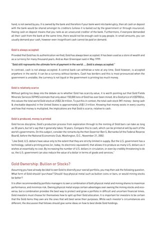 hand, is not owned by you. It is owned by the bank and therefore if your bank went into bankruptcy, then all cash on deposit
with the bank would be shared amongst its creditors (unless it is bailed out by the government or through insurance).
Having cash on deposit means that you rank as an unsecured creditor of the bank. Furthermore, if everyone demanded
all their cash from the bank at the same time, there would not be enough cash to pay people. In small amounts, you can
usually demand your cash, however even insignificant cash cannot be paid on demand.



Gold is always accepted

Provided that Gold has its authentication verified, Gold has always been accepted. It has been used as a store of wealth and
as a currency for many thousand years. And as Alan Greenspan said in May 1999:

“Gold still represents the ultimate form of payment in the world …..Gold is always accepted.”

In contrast, cash is not always accepted. A central bank can withdraw a note at any time, Gold however, is accepted
anywhere in the world. It can be a currency without borders. Cash has borders and this is most pronounced when the
government is unstable, the currency is not liquid or the government is printing too much money.



Gold is relatively scarce

Without getting too deep into the debate as to whether Gold has scarcity value, it is worth pointing out that Gold Fields
Minerals Services (GFMS) estimate that only about 150,000 tons of Gold has ever been mined. At a Gold price of US$700/oz,
this values the total world Gold stock at US$3.36 trillion. To put this in context, the total cash stock (M1 money - being cash
& checkable deposits) in the United States is approximately US$1.3 trillion. Knowing that money exists in every country
and how that money is multiplied, the implications are that Gold is scarce, relative to cash.



Gold is produced, money is printed

Gold forces discipline; Gold’s production process from exploration through to the minting of Gold bars can take as long
as 30 years, but let’s say that it generally takes 10 years. Compare this to cash, which can be printed at will by each of the
world’s governments. On this subject, consider the remarks by the then Governor Ben S. Bernanke (of the Federal Reserve
Board), before the National Economists Club, Washington, D.C., November 21, 2002:

“Like Gold, U.S. dollars have value only to the extent that they are strictly limited in supply. But the U.S. government has a
technology, called a printing press (or, today, its electronic equivalent), that allows it to produce as many U.S. dollars as it
wishes at essentially no cost. By increasing the number of U.S. dollars in circulation, or even by credibly threatening to do
so, the U.S. government can also reduce the value of a dollar in terms of goods and services.”



Gold Ownership: Bullion or Stocks?
Assuming you have already decided to own Gold to diversify your overall portfolio, you may then ask the following question.
What form of Gold should I purchase? Should I buy physical metal such as bullion coins or bars, or would mining stocks
be better?

It is often recommended by portfolio managers to own a combination of both physical metal and mining shares to maximize
performance, and minimize risk. Owning physical metal enjoys certain advantages over owning the mining stocks and vice-
versa, but a combination provides the best way to protect and grow a portfolio in difficult and uncertain financial times.
Gold investors must choose for themselves how to split up their Gold allocation. It is important for investors to be certain
that the Gold items they own are the ones that will best serve their purposes. While each investor’s circumstances are
different, the discussion that follows should give some ideas on how to best divide Gold holdings.
 