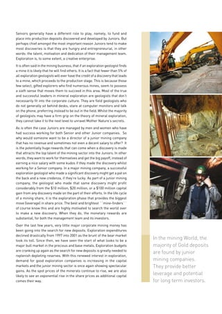 Seniors generally have a different role to play, namely, to fund and
place into production deposits discovered and developed by Juniors. But
perhaps chief amongst the most important reason Juniors tend to make
most discoveries is that they are hungry and entrepreneurial, in other
words: the talent, motivation and dedication of their management team.
Exploration is, to some extent, a creative enterprise.

It is often said in the mining business, that if an exploration geologist finds
a mine it is likely that he will find others. It is a fact that fewer than 5% of
all exploration geologists will ever have the credit of a discovery that leads
to a mine, which proceeds to the production stage. This is because those
few select, gifted explorers who find numerous mines, seem to possess
a sixth sense that moves them to succeed in this area. Most of the true
and successful leaders in mineral exploration are geologists that don’t
necessarily fit into the corporate culture. They are field geologists who
do not generally sit behind desks, stare at computer monitors and talk
on the phone, preferring instead to be out in the field. Whilst the majority
of geologists may have a firm grip on the theory of mineral exploration,
they cannot take it to the next level to unravel Mother Nature’s secrets.

As is often the case Juniors are managed by men and women who have
had success working for both Senior and other Junior companies. So
why would someone want to be a director of a junior mining company
that has no revenue and sometimes not even a decent salary to offer? It
is the potentially huge rewards that can come when a discovery is made
that attracts the top talent of the mining sector into the Juniors. In other
words, they want to work for themselves and get the big payoff, instead of
earning a nice salary with some kudos if they made the discovery whilst
working for a Senior company. In a major mining company, a successful
exploration geologist who made a significant discovery might get a pat on
the back and a new credenza, if they’re lucky. As part of a junior mining
company, the geologist who made that same discovery might profit
considerably from the $10 million, $20 million, or a $100 million capital
gain from any discovery made on the part of their efforts. In the life cycle
of a mining share, it is the exploration phase that provides the biggest
move (leverage) in share price. The best and brightest ´´mine-finders´´
of course know this and are highly motivated to search the world over
to make a new discovery. When they do, the monetary rewards are
substantial, for both the management team and its investors.

Over the last few years, very little major corporate mining money has
been going into the search for new deposits. Exploration expenditures
declined drastically from 1997 into 2001 as the brunt of the bear market
took its toll. Since then, we have seen the start of what looks to be a
                                                                                   In the mining World, the
major bull market in the precious and base metals. Exploration budgets             majority of Gold deposits
are cranking up again as the search for new deposits is greatly needed to
                                                                                   are found by junior
replenish depleting reserves. With this renewed interest in exploration,
demand for good exploration companies is increasing in the capital                 mining companies.
markets and the junior mining sector is once again showing spectacular             They provide better
gains. As the spot prices of the minerals continue to rise, we are also
likely to see an exponential rise in the share prices as additional capital
                                                                                   leverage and potential
comes their way.                                                                   for long term investors.
 