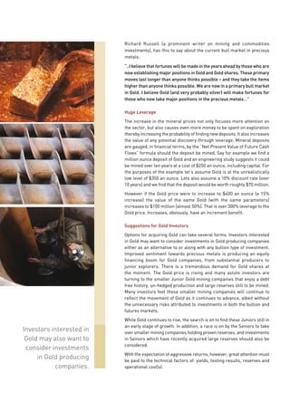 Richard Russell (a prominent writer on mining and commodities
                          investments), has this to say about the current bull market in precious
                          metals:

                          “..I believe that fortunes will be made in the years ahead by those who are
                          now establishing major positions in Gold and Gold shares. These primary
                          moves last longer than anyone thinks possible – and they take the items
                          higher than anyone thinks possible. We are now in a primary bull market
                          in Gold. I believe Gold (and very probably silver) will make fortunes for
                          those who now take major positions in the precious metals…”

                          Huge Leverage
                          The increase in the mineral prices not only focuses more attention on
                          the sector, but also causes even more money to be spent on exploration
                          thereby increasing the probability of finding new deposits. It also increases
                          the value of any potential discovery through leverage. Mineral deposits
                          are gauged, in financial terms, by the “Net Present Value of Future Cash
                          Flows” formula should the deposit be mined. Say for example we find a
                          million ounce deposit of Gold and an engineering study suggests it could
                          be mined over ten years at a cost of $250 an ounce, including capital. For
                          the purposes of the example let’s assume Gold is at the unrealistically
                          low level of $350 an ounce. Lets also assume a 10% discount rate (over
                          10 years) and we find that the deposit would be worth roughly $70 million.
                          However if the Gold price were to increase to $400 an ounce (a 15%
                          increase) the value of the same Gold (with the same parameters)
                          increases to $100 million (almost 50%). That is over 300% leverage to the
                          Gold price. Increases, obviously, have an increment benefit.

                          Suggestions for Gold Investors
                          Options for acquiring Gold can take several forms. Investors interested
                          in Gold may want to consider investments in Gold producing companies
                          either as an alternative to or along with any bullion type of investment.
                          Improved sentiment towards precious metals is producing an equity
                          financing boom for Gold companies, from substantial producers to
                          junior explorers. There is a tremendous demand for Gold shares at
                          the moment. The Gold price is rising and many astute investors are
                          turning to the smaller Junior Gold mining companies that enjoy a debt
                          free history, un-hedged production and large reserves still to be mined.
                          Many investors feel these smaller mining companies will continue to
                          reflect the movement of Gold as it continues to advance, albeit without
                          the unnecessary risks attributed to investments in both the bullion and
                          futures markets.
                          While Gold continues to rise, the search is on to find these Juniors still in
                          an early stage of growth. In addition, a race is on by the Seniors to take
Investors interested in   over smaller mining companies holding proven reserves, and investments
 Gold may also want to    in Seniors which have recently acquired large reserves should also be
                          considered.
 consider investments
                          With the expectation of aggressive returns, however, great attention must
     in Gold producing    be paid to the technical factors of: yields, testing results, reserves and
           companies.     operational cost(s).
 