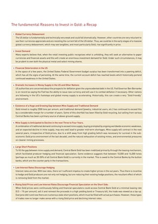 The fundamental Reasons to Invest in Gold: a Recap

 1   Global Currency Debasement
     The US dollar is fundamentally and technically very weak and could fall dramatically. However, other countries are very reluctant to
     see their currencies appreciate and are resisting the current fall of the US dollar. Thus, we could be in the early stages of a massive
     global currency debasement, which may see tangibles, and most particularly Gold, rise significantly in price.

 2   Invest Demand
     Many experts believe that, when the retail investing public recognizes what is unfolding, they will seek an alternative to paper
     currencies and financial assets and this will create an enormous investment demand for Gold. Under such circumstances, it may
     be prudent to own both the physical metal and select mining shares.

 3   Financial Deterioration in the US
     In the space of a few years, the United States Federal Government budget surplus has been transformed into a yawning deficit,
     which has all the signs of persisting. At the same time, the current account deficit has reached levels which historically portend
     continued weakness in the United States.

 4   Dramatic Increases in Money Supply in the US and Other Nations
     US authorities are concerned about the prospects for deflation given the unprecedented debt in the US. Fed Governor Ben Bernanke
     is on record as saying the Fed has the ability to issue new currency and will use it to combat deflation if necessary. Other nations
     are following in the US’s footsteps and global money supply is accelerating. Historically, this can create a very “Gold friendly”
     environment.


 5   Existence of a Huge and Growing Gap between Mine Supply and Traditional Demand
     Gold mined is roughly 2500 tons per annum, and traditional demand (jewelry, industrial users, etc.) has continued to exceed this
     by a considerable margin for a number of years. Some of this shortfall has been filled by Gold recycling, but selling from various
     Central Banks has been a primary source of above-ground supply.

 5   Mine Supply is Anticipated to Decline in the next Three to Four Years.
     A combination of traditional demand continuing to exceed mine supply, buying prompted by ongoing worldwide economic weakness,
     and an expected decline in mine supply, may very well lead to greater mid-term shortages. Mine supply will contract in the next
     several years, irrespective of Gold prices, due to a shift away from high grading (which was necessary for survival in the sub-
     economic Gold price environment of the last decade), and the natural exhaustion of existing mines, and environmental pressures
     on cleaner mining processes.


 6   Large Short Positions
     To fill the gap between mine supply and demand, Central Bank Gold has been mobilized primarily through the leasing mechanism,
     which facilitated producer hedging and financial speculation. Some evidence suggests that between 10,000 and 16,000 tones
     (perhaps as much as 30-50% of all Central Bank Gold) is currently in the market. This is owed to the Central Banks by the bullion
     banks, which are the counter party in the transactions.


 7   Low Interest Rates Discourage Hedging
     Interest rates are low. With low rates, there isn’t sufficient impetus to create higher prices in the out years. Thus there is incentive
     to hedge and Gold producers are not only not hedging, but are reducing their existing hedge positions, the resultant effect of which
     is removing Gold from the market.

 8   Rising Gold Prices and Low Interest Rates Discourage Financial Speculation on the Short Side.
     When Gold prices were continuously falling and financial speculators could access Central Bank Gold at a minimal leasing rate
     (0.5 – 1% per annum), sell it and reinvest the proceeds in a high yielding bond or Treasury bill, the trade was viewed as a lay-up.
     Everyone did it and now there are numerous stale short positions, which must be filled with actual purchases. However, these types
     of trades now no longer make sense with a rising Gold price and declining interest rates.
 