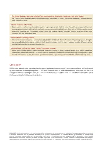 9   The Central Banks are Nearing an Inflection Point when they will be Reluctant to Provide more Gold to the Market.
      Far Eastern Central Banks who are accumulating enormous quantities of US Dollars are rumored to be buyers of Gold to diversify
      away from the US Dollar.

 10   Gold is Increasing in Popularity
      Gold is seen in a much more positive light in countries beginning to come to the forefront on the world economic scene. Prominent
      developing countries such as China, India and Russia have been accumulating Gold. In fact, China with its 1.3 billion people recently
      established a National Gold Exchange and relaxed control over the asset. Demand in China is expected to rise sharply and could
      reach 500 tons over the next few years.

 11   Gold as Money is Gaining Credence
      Islamic nations are investigating a currency backed by Gold (the Gold Dinar). The new President of Argentina proposed, during his
      campaign, a Gold backed peso as an antidote for the financial catastrophe which his country has experienced, and Russia is talking
      about a fully convertible currency with Gold backing.

 12   Limited Size of the Total Gold Market Provides Tremendous Leverage
      All the physical Gold in existence is worth somewhat more than $1 trillion US Dollars while the value of all the publicly traded Gold
      companies in the world is less than $100 billion US dollars. When the fundamentals ultimately encourage a strong flow of capital
      towards Gold and Gold equities, the trillions upon trillions worth of paper money could propel both to unfathomably high levels.




Conclusion
Gold is under-valued, under-owned and under-appreciated as an investment tool. It is most assuredly not well understood
by most investors. At the beginning of the 1970’s when Gold was about to undertake its historic move from $35 per oz to
$800 per oz in the succeeding ten years, the same observations would have been valid. The only difference this time is that
the fundamentals for Gold appear to be better.




DISCLAIMER: All information contained in the report is obtained from public sources. No compensation of any kind is taken from any companies that are mentioned
in this report. The sources used are believed to be reliable but the accuracy of this information is not guaranteed. Readers are advised that the report is issued
solely for informational purposes and is not to be construed as an offer to sell or the solicitation of an offer to buy anything. The opinions and analyses included
herein are based from sources believed to be reliable and written in good faith, but no representation or warranty, expressed or implied is made as to their accu-
racy, completeness or correctness. Any information upon which a reader intends to rely in assessing future economic decisions should be independently verified.
 