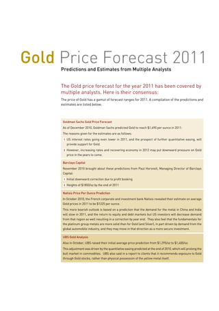 Gold Price Forecast 2011
     Predictions and Estimates from Multiple Analysts


     The Gold price forecast for the year 2011 has been covered by
     multiple analysts. Here is their consensus:
     The price of Gold has a gamut of forecast ranges for 2011. A compilation of the predictions and
     estimates are listed below.



      Goldman Sachs Gold Price Forecast
      As of December 2010, Goldman Sachs predicted Gold to reach $1,690 per ounce in 2011:
      The reasons given for the estimates are as follows:
      1   US interest rates going even lower in 2011, and the prospect of further quantitative easing, will
          provide support for Gold.
      2   However, increasing rates and recovering economy in 2012 may put downward pressure on Gold
          price in the years to come.

      Barclays Capital
      November 2010 brought about these predictions from Paul Horsnell, Managing Director of Barclays
      Capital:
      1   Initial downward correction due to profit booking
      2   Heights of $1850/oz by the end of 2011

      Natixis Price Per Ounce Prediction
      In October 2010, the French corporate and investment bank Natixis revealed their estimate on average
      Gold prices in 2011 to be $1225 per ounce.
      This more bearish outlook is based on a prediction that the demand for the metal in China and India
      will slow in 2011, and the return to equity and debt markets but US investors will decrease demand
      from that region as well resulting in a correction by year end. They also feel that the fundamentals for
      the platinum group metals are more solid than for Gold (and Silver), in part driven by demand from the
      global automobile industry, and they may move in that direction as a more secure investment.

      UBS Gold Analysis
      Also in October, UBS raised their initial average price prediction from $1,295/oz to $1,400/oz.
      This adjustment was driven by the quantitative easing predicted at the end of 2010, which will prolong the
      bull market in commodities. UBS also said in a report to clients that it recommends exposure to Gold
      through Gold stocks, rather than physical possession of the yellow metal itself.
 