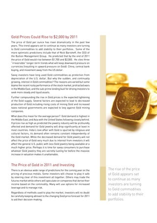 Gold Prices Could Rise to $2,000 by 2011
The price of Gold per ounce has risen dramatically in the past few
years. This trend appears set to continue as many investors are turning
to Gold commodities to add stability to their portfolios. Some of the
more optimistic predictions include that of Nick Barisheff, the CEO of
the Bullion Management Group. He predicted that by the end of 2011
the price of Gold would rise between $1,700 and $2,000. He cites three
“irreversible” longer-term trends what will keep downward pressure on
currencies (resulting in upward pressure on Gold): China, central bank
buying, and movement away from the US dollar.
Savvy investors have long used Gold commodities as protection from
depreciation of the U.S. dollar. But why the sudden, and continually
growing, interest in Gold commodities? The reasons are varied but some
blame the recent rocky performance of the stock market, protracted wars
in the Middle East, and the sub-prime lending bust for driving investors to
seek more steady and liquid assets.
Further compounding the rise in Gold prices is the expected tightening
of the Gold supply. Several factors are expected to lead to decreased
production of Gold including rising costs of mining Gold and increased
taxes national governments are expected to levy against Gold mining
companies.
What does this mean for the average person? Gold demand is highest in
the Middle East, and Asia with the United States following closely behind.
If prices rise as high as predicted the jewelry industry will be profoundly
affected and demand for Gold jewelry will drop significantly at least in
most countries. India’s love affair with Gold is spurred by religious and
cultural factors, its demand often remains constant independently of
the Gold market. While the decreased demand for Gold jewelry will not
affect the price of Gold very much due to interest from investors it will
affect the general U.S. public with less Gold jewelry being available at a
much higher price. Perhaps it is time for savvy consumers to purchase
whatever Gold jewelry they are secretly lusting for before the massive
increase in valuation makes it unattainable.



The Price of Gold in 2011 and Investing
There is an obvious wide range of predictions for the coming year on the      The rise of the price
pricing of precious metals. Some investors will choose to play it safe        of Gold appears set
by steering clear of this investment all together. Others may trade the
futures market while others will speculate on companies that derive their     to continue as many
income based on the commodity. Many will use options for increased            investors are turning
leverage and to manage risk.
                                                                              to Gold commodities
Regardless of methods used to play the market, investors will no doubt
be carefully keeping abreast to the changing Gold price forecast for 2011
                                                                              to add stability to their
to aid their decision-making.                                                 portfolios.
 