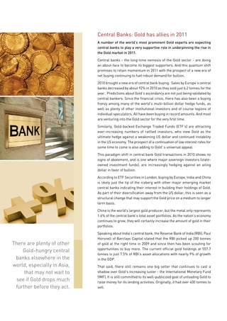 Central Banks: Gold has allies in 2011
                             A number of the world’s most prominent Gold experts are expecting
                             central banks to play a very supportive role in underpinning the rise in
                             the Gold market in 2011.

                             Central banks - the long-time nemesis of the Gold sector - are doing
                             an about-face to become its biggest supporters. And this quantum shift
                             promises to retain momentum in 2011 with the prospect of a new era of
                             net buying continuing to fuel robust demand for bullion.

                             2010 brought a new era of central bank buying. Sales by Europe’s central
                             banks decreased by about 92% in 2010 as they sold just 6.2 tonnes for the
                             year. Predictions about Gold’s ascendancy are not just being validated by
                             central bankers. Since the financial crisis, there has also been a buying
                             frenzy among many of the world’s multi-billion dollar hedge funds, as
                             well as plenty of other institutional investors and of course legions of
                             individual speculators. All have been buying in record amounts. And most
                             are venturing into the Gold sector for the very first time.

                             Similarly, Gold-backed Exchange Traded Funds (ETF’s) are attracting
                             ever-increasing numbers of rattled investors, who view Gold as the
                             ultimate hedge against a weakening US dollar and continued instability
                             in the US economy. The prospect of a continuation of low interest rates for
                             some time to come is also adding to Gold`s universal appeal.

                             This paradigm shift in central bank Gold transactions in 2010 shows no
                             signs of abatement, and is one where major sovereign investors (state-
                             owned investment funds), are increasingly hedging against an ailing
                             dollar in favor of bullion.

                             According to ETF Securities in London, buying by Europe, India and China
                             is likely just the tip of the iceberg with other major emerging market
                             central banks indicating their interest in building their holdings of Gold.
                             As part of their diversification away from the US dollar, this is seen as a
                             structural change that may support the Gold price on a medium to longer
                             term basis.

                             China is the world’s largest gold producer, but the metal only represents
                             1.6% of the central bank’s total asset portfolios. As the nation’s economy
                             continues to grow, they will certainly increase the amount of gold in their
                             portfolios.

                             Speaking about India’s central bank, the Reserve Bank of India (RBI), Paul
                             Horsnell of Barclays Capital stated that the RBI picked up 200 tonnes
There are plenty of other    of gold at the right time in 2009 and since then has been scouting for
                             opportunities to buy more. The current official gold holdings at 557.7
    Gold-hungry central
                             tonnes is just 7.5% of RBI’s asset allocations with nearly 9% of growth
 banks elsewhere in the      in the GDP.
world, especially in Asia,   That said, there still remains one big seller that continues to cast a
     that may not wait to    shadow over Gold’s increasing luster - the International Monetary Fund
                             (IMF). It is still committed to its well-publicized goal of unloading Gold to
 see if Gold drops much      raise money for its lending activities. Originally, it had over 400 tonnes to
 further before they act.    sell.
 