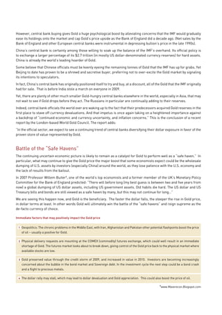 However, central bank buying gives Gold a huge psychological boost by alleviating concerns that the IMF would gradually
ease its holdings onto the market and cap Gold’s price upside as the Bank of England did a decade ago. (Net sales by the
Bank of England and other European central banks were instrumental in depressing bullion’s price in the late 1990s).
China’s central bank is certainly among those willing to soak up the balance of the IMF’s overhand. Its official policy is
to exchange a larger percentage of its $2.7 trillion (in mostly US dollar-denominated currency reserves) for hard assets.
China is already the world’s leading hoarder of Gold.
Some believe that Chinese officials must be keenly eyeing the remaining tonnes of Gold that the IMF has up for grabs. Yet
Beijing to date has proven to be a shrewd and secretive buyer, preferring not to over-excite the Gold market by signaling
its intentions to speculators.
In fact, China’s central bank has originally positioned itself to try and buy, at a discount, all of the Gold that the IMF originally
had for sale. That is before India stole a march on everyone in 2009.
Yet, there are plenty of other much smaller Gold-hungry central banks elsewhere in the world, especially in Asia, that may
not wait to see if Gold drops before they act. The Russians in particular are continually adding to their reserves.
Indeed, central bank officials the world over are waking up to the fact that their predecessors acquired Gold reserves in the
first place to stave off currency devaluations. And that impetus is once again taking on a heightened importance against
a backdrop of “continued economic and currency uncertainty, and inflation concerns.” This is the conclusion of a recent
report by the London-based World Gold Council. The report adds:
“In the official sector, we expect to see a continuing trend of central banks diversifying their dollar exposure in favor of the
proven store of value represented by Gold.



Battle of the “Safe Havens”
The continuing uncertain economic picture is likely to remain as a catalyst for Gold to perform well as a “safe haven.” In
particular, what may continue to give the Gold price the major boost that some economists expect could be the wholesale
dumping of U.S. assets by investors (especially China) around the world, as they lose patience with the U.S. economy and
the lack of results from the bailout.
In 2007 Professor Willem Buiter1, one of the world’s top economists and a former member of the UK’s Monetary Policy
Committee for the Bank of England predicted: “There will before long (my best guess is between two and five years from
now) a global dumping of US dollar assets, including US government assets. Old habits die hard. The US dollar and US
Treasury bills and bonds are still viewed as a safe haven by many, but this may not continue for long…”
We are seeing this happen now, and Gold is the beneficiary. The faster the dollar falls, the steeper the rise in Gold price,
in dollar terms at least. In other words Gold will ultimately win the battle of the “safe havens” and reign supreme as the
de-facto currency of choice.

Immediate factors that may positively impact the Gold price


 1   Geopolitics: The chronic problems in the Middle East, with Iran, Afghanistan and Pakistan other potential flashpoints boost the price
     of oil – usually a positive for Gold.

 2   Physical delivery requests are mounting at the COMEX (commodity) futures exchange, which could well result in an immediate
     shortage of Gold. The futures market looks about to break down, giving control of the Gold price back to the physical market where
     available stocks are low.

 3   Gold preserved value through the credit storm of 2009, and increased in value in 2010. Investors are becoming increasingly
     concerned about the bubble in the bond market and Sovereign debt. In the investment cycle the next step could be a bond crash
     and a flight to precious metals.

 4   The dollar rally may stall, which may lead to dollar devaluation and Gold appreciation. This could also boost the price of oil.

                                                                                                            1
                                                                                                             www.Maverecon.Blogspot.com
 