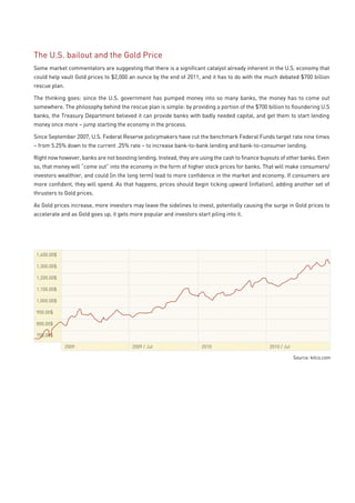 The U.S. bailout and the Gold Price
Some market commentators are suggesting that there is a significant catalyst already inherent in the U.S. economy that
could help vault Gold prices to $2,000 an ounce by the end of 2011, and it has to do with the much debated $700 billion
rescue plan.

The thinking goes: since the U.S. government has pumped money into so many banks, the money has to come out
somewhere. The philosophy behind the rescue plan is simple: by providing a portion of the $700 billion to floundering U.S
banks, the Treasury Department believed it can provide banks with badly needed capital, and get them to start lending
money once more – jump starting the economy in the process.

Since September 2007, U.S. Federal Reserve policymakers have cut the benchmark Federal Funds target rate nine times
– from 5.25% down to the current .25% rate – to increase bank-to-bank lending and bank-to-consumer lending.

Right now however, banks are not boosting lending. Instead, they are using the cash to finance buyouts of other banks. Even
so, that money will “come out” into the economy in the form of higher stock prices for banks. That will make consumers/
investors wealthier, and could (in the long term) lead to more confidence in the market and economy. If consumers are
more confident, they will spend. As that happens, prices should begin ticking upward (inflation), adding another set of
thrusters to Gold prices.

As Gold prices increase, more investors may leave the sidelines to invest, potentially causing the surge in Gold prices to
accelerate and as Gold goes up, it gets more popular and investors start piling into it.




 1,400.00$

 1,300.00$

 1,200.00$

 1,100.00$

 1,000.00$

 900.00$

 800.00$

 700.00$

               2009                      2009 / Jul                   2010                        2010 / Jul

                                                                                                               Source: kitco.com
 