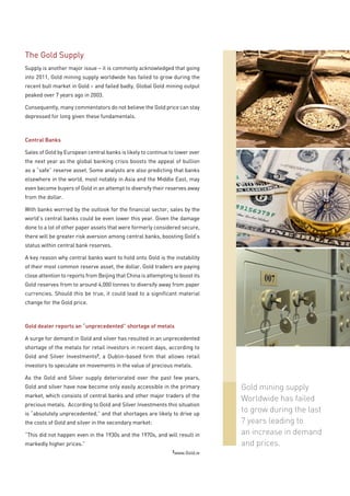 The Gold Supply
Supply is another major issue – it is commonly acknowledged that going
into 2011, Gold mining supply worldwide has failed to grow during the
recent bull market in Gold – and failed badly. Global Gold mining output
peaked over 7 years ago in 2003.

Consequently, many commentators do not believe the Gold price can stay
depressed for long given these fundamentals.



Central Banks

Sales of Gold by European central banks is likely to continue to lower over
the next year as the global banking crisis boosts the appeal of bullion
as a “safe” reserve asset. Some analysts are also predicting that banks
elsewhere in the world, most notably in Asia and the Middle East, may
even become buyers of Gold in an attempt to diversify their reserves away
from the dollar.

With banks worried by the outlook for the financial sector, sales by the
world’s central banks could be even lower this year. Given the damage
done to a lot of other paper assets that were formerly considered secure,
there will be greater risk aversion among central banks, boosting Gold’s
status within central bank reserves.

A key reason why central banks want to hold onto Gold is the instability
of their most common reserve asset, the dollar. Gold traders are paying
close attention to reports from Beijing that China is attempting to boost its
Gold reserves from to around 4,000 tonnes to diversify away from paper
currencies. Should this be true, it could lead to a significant material
change for the Gold price.



Gold dealer reports an “unprecedented” shortage of metals

A surge for demand in Gold and silver has resulted in an unprecedented
shortage of the metals for retail investors in recent days, according to
Gold and Silver Investments2, a Dublin-based firm that allows retail
investors to speculate on movements in the value of precious metals.

As the Gold and Silver supply deteriorated over the past few years,
Gold and silver have now become only easily accessible in the primary           Gold mining supply
market, which consists of central banks and other major traders of the
                                                                                Worldwide has failed
precious metals. According to Gold and Silver Investments this situation
is “absolutely unprecedented,” and that shortages are likely to drive up
                                                                                to grow during the last
the costs of Gold and silver in the secondary market:                           7 years leading to
“This did not happen even in the 1930s and the 1970s, and will result in        an increase in demand
markedly higher prices.”                                                        and prices.
                                                                2
                                                                 www.Gold.ie
 
