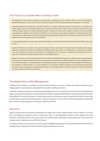 Five Factors to consider when investing in Gold
 1   An investment in Gold should be based on macroeconomic considerations. If the investor expects or fears rising inflation,
     destabilizing deflation, a bear market in stocks or bonds, or financial turmoil, Gold should do well and exposure is warranted.

 2   Understanding the internal dynamics of the Gold market can be helpful regarding investment timing issues. For example, the
     weekly position reports of commodity trading funds or sentiment indicators offer useful clues as to entry or exit points for active
     trading strategies. Reports on physical demand for jewelry, industrial, and other uses compiled by various sources also provide
     some perspective. However, none of these considerations, non monetary in nature, yield any insight as to the broad market trend.
     The same can be said for reports of central bank selling and lending activity. Central banks are bureaucratic institutions and in their
     judgments they are essentially market trend followers.

 3   A reasonable allocation in a conservative, diversified portfolio is 0 to 3% during a Gold bear market and 5% to10% during a bull
     market.

 4   Equities of Gold mining companies offer greater leverage than direct ownership of the metal itself. Gold equities tend to appear
     expensive in comparison to those of conventional companies because they contain an imbedded option component for a possible
     rise in the Gold price. The share price sensitivity to a hypothetical rise in metal price is related to the cash flow from current
     production as well as the valuation impact on proven and probable reserves.

 5   Bullion or coins are a more conservative way to invest in Gold than through Gold mining shares. In addition, there is greater liquidity
     for large pools of capital. Investing in the physical metal requires scrutinizing the custodial arrangements and the creditworthiness
     of the financial institution. It is also advisable not to mistake the promise of a financial institution to settle based on the Gold price,
     for example by a “Gold Certificate” or a “Structured Note” (i.e. a derivative). Instead, be adamant on actual physical possession of
     the metal. Insist on possession in a segregated vault, subject to unscheduled audits, and inaccessible to the trading arrangements
     or financial interest of the financial institution.




The Golden Rule in Risk Management
Holding precious metals in a portfolio can provide distinct benefits in the form of speculative gains, investment gains,
hedging against macroeconomic and geopolitical risk and/or wealth preservation.

Successful investing is about the diversification and management of risk. In layman’s terms this means not having all your
eggs in one basket. Some exposure to Gold should be included in all diversified portfolios. In the same way that every major
Central Bank in the world continues to maintain huge reserves of Gold bullion so too should private investors invest, save
and own Gold. A good rule of thumb would be a minimum allocation of around 10% to Gold and related Gold-investments
such as Gold miming companies or Exchange Traded Funds (ETFs).



Diversification

Gold is a unique asset class and was possibly the first asset class to exist. Gold has been a store of wealth, a currency
and a commodity for thousands of years. Furthermore, there is a growing body of research, which supports the notion
that Gold is treated by investors as a unique asset class and fluctuates independent of both other asset classes and some
macroeconomic indicators such as GDP and inflation.

A number of studies overseas and one recent study by PriceWaterhouseCoopers in Australia have all found that Gold is
insignificantly or negatively correlated with the major portfolio asset classes.
 