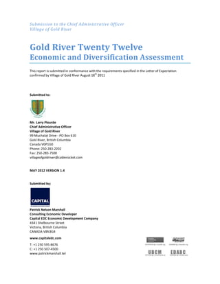 Submission	to	the	Chief	Administrative	Officer	
Village	of	Gold	River	
	
Gold	River	Twenty	Twelve	
Economic	and	Diversification	Assessment	
This report is submitted in conformance with the requirements specified in the Letter of Expectation 
confirmed by Village of Gold River August 18th
 2011  
 
 
Submitted to:  
 
Mr. Larry Plourde 
Chief Administrative Officer 
Village of Gold River 
99 Muchalat Drive ‐ PO Box 610 
Gold River, British Columbia 
Canada V0P1G0 
Phone: 250‐283‐2202  
Fax: 250‐283‐7500 
villageofgoldriver@cablerocket.com 
 
MAY 2012 VERSION 1.4 
 
Submitted by: 
 
 
 
Patrick Nelson Marshall 
Consulting Economic Developer 
Capital EDC Economic Development Company 
4341 Shelbourne Street 
Victoria, British Columbia  
CANADA V8N3G4 
www.capitaledc.com 
T: +1 250 595‐8676   
C: +1 250 507‐4500 
www.patrickmarshall.tel  
 