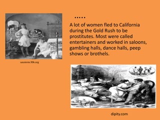 …..
                    A lot of women fled to California
                    during the Gold Rush to be
                    prostitutes. Most were called
                    entertainers and worked in saloons,
                    gambling halls, dance halls, peep
                    shows or brothels.
sassienie.99k.org




                                      dipity.com
 
