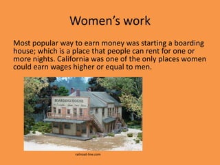 Women’s work
Most popular way to earn money was starting a boarding
house; which is a place that people can rent for one or
more nights. California was one of the only places women
could earn wages higher or equal to men.




                  railroad-line.com
 