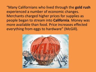 “Many Californians who lived through the gold rush
experienced a number of economic changes.
Merchants charged higher prices for supplies as
people began to stream into California. Money was
more available than food. Price increases effected
everything from eggs to hardware” (McGill).
 