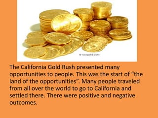 The California Gold Rush presented many
opportunities to people. This was the start of “the
land of the opportunities”. Many people traveled
from all over the world to go to California and
settled there. There were positive and negative
outcomes.
 