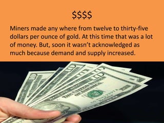 $$$$
Miners made any where from twelve to thirty-five
dollars per ounce of gold. At this time that was a lot
of money. But, soon it wasn’t acknowledged as
much because demand and supply increased.
 