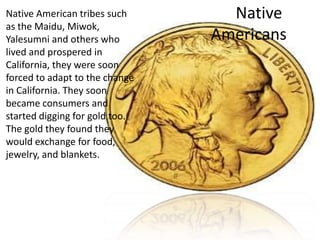 Native American tribes such       Native
as the Maidu, Miwok,
Yalesumni and others who        Americans
lived and prospered in
California, they were soon
forced to adapt to the change
in California. They soon
became consumers and
started digging for gold too.
The gold they found they
would exchange for food,
jewelry, and blankets.
 