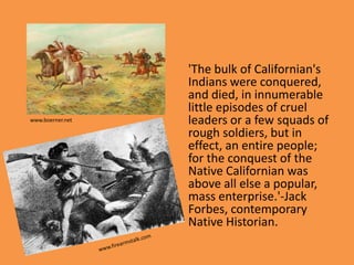 'The bulk of Californian's
                  Indians were conquered,
                  and died, in innumerable
                  little episodes of cruel
www.boerner.net   leaders or a few squads of
                  rough soldiers, but in
                  effect, an entire people;
                  for the conquest of the
                  Native Californian was
                  above all else a popular,
                  mass enterprise.'-Jack
                  Forbes, contemporary
                  Native Historian.
 