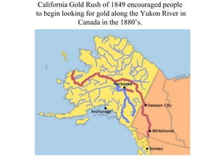 California Gold Rush of 1849 encouraged people
to begin looking for gold along the Yukon River in
Canada in the 1880’s.

California Gold Rush of 1849 encouraged people
to begin looking for gold along the Yukon River in
Canada in the 1880’s.

 