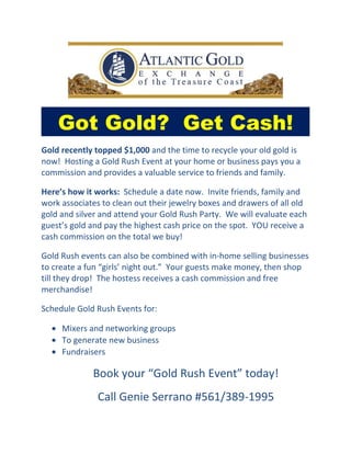 Got Gold? Get Cash!
Gold recently topped $1,000 and the time to recycle your old gold is
now! Hosting a Gold Rush Event at your home or business pays you a
commission and provides a valuable service to friends and family.

Here’s how it works: Schedule a date now. Invite friends, family and
work associates to clean out their jewelry boxes and drawers of all old
gold and silver and attend your Gold Rush Party. We will evaluate each
guest’s gold and pay the highest cash price on the spot. YOU receive a
cash commission on the total we buy!

Gold Rush events can also be combined with in-home selling businesses
to create a fun “girls’ night out.” Your guests make money, then shop
till they drop! The hostess receives a cash commission and free
merchandise!

Schedule Gold Rush Events for:

  • Mixers and networking groups
  • To generate new business
  • Fundraisers

             Book your “Gold Rush Event” today!
               Call Genie Serrano #561/389-1995
 