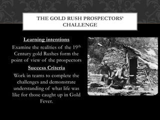 Learning intentions
Examine the realities of the 19th
Century gold Rushes form the
point of view of the prospectors
Success Criteria
Work in teams to complete the
challenges and demonstrate
understanding of what life was
like for those caught up in Gold
Fever.
THE GOLD RUSH PROSPECTORS’
CHALLENGE
 