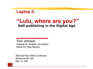 1
2009 Gold Rush Writer's Conference
Mokelumne Hill, Calif.
May 1-3, 2009
Laptop 2:
“Lulu, where are you?”
Tom Johnson
Institute for Analytic Journalism
Santa Fe, New Mexico
Self-publishing in the Digital Age
 
