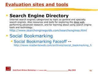 Evaluation sites and tools Search Engine Directory Internet search engines categorized by topic as general and specialty search engines. Also resources and tools for exploring the  deep web , performing advanced research, and for learning about using search engine tools and technology.   http://www.searchengineguide.com/searchengines.html Social Bookmarking Social Bookmarking Faceoff  --  http://www.readwriteweb.com/archives/social_bookmarking_faceoff.php 