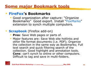 Some major Bookmark tools FireFox ’s Bookmarks Good organization after capture: “Organize Bookmarks”  Good export. Install “ FoxMarks ” extension to synch multiple computers. Scrapbook  (Firefox add-on) Pros : Save Web pages or parts of.  Major features are: Save Web site hotlinks and other file format documents (i.e. PDF); Organize the collection in the same way as Bookmarks; Full text search and quick filtering search of the collection. Good highlight and annotation tools.  Cons : can’t synch to online or other computers.  Difficult to tag and save in multi-folders. 