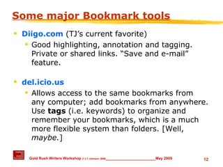 Some major Bookmark tools Diigo.com   (TJ’s current favorite) Good highlighting, annotation and tagging.  Private or shared links. “Save and e-mail” feature. del.icio.us Allows access to the same bookmarks from any computer; add bookmarks from anywhere. Use  tags  (i.e. keywords) to organize and remember your bookmarks, which is a much more flexible system than folders. [Well,  maybe. ] 