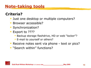 Note-taking tools Criteria? Just one desktop or multiple computers? Browser accessible? Synchronization? Export to ???? Backup storage flashdrive, HD or web “locker”? E-mail to yourself or others? Receive notes sent via phone - text or pics? “ Search within” functions? 