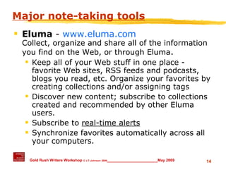 Major note-taking tools Eluma  -  www.eluma.com Collect, organize and share all of the information you find on the Web, or through Eluma .  Keep all of your Web stuff in one place - favorite Web sites, RSS feeds and podcasts, blogs you read, etc. Organize your favorites by creating collections and/or assigning tags Discover new content; subscribe to collections created and recommended by other Eluma users. Subscribe to  real-time alerts   Synchronize favorites automatically across all your computers. 