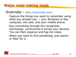 Major note-taking tools Evernote -  http://evernote.com/ Capture the things you want to remember using what you already use — your Windows or Mac computer, the web, and your mobile phone. Run everything through the recognition technology; synchronize it across your devices. You can then organize and tag the notes. When you want to find something, just search or filter for it. 