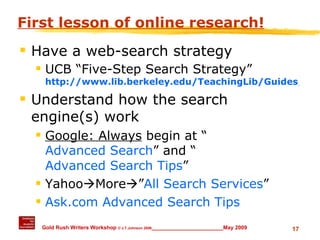 First lesson of online research! Have a web-search strategy UCB “Five-Step Search Strategy” http://www.lib.berkeley.edu/TeachingLib/Guides/Internet/Strategies.html Understand how the search engine(s) work Google: Always  begin at “ Advanced Search ” and “ Advanced Search Tips ” Yahoo  More  ” All Search Services ” Ask.com Advanced Search Tips 
