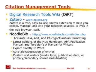 Citation Management Tools Digital Research Tools Wiki  (DiRT) Zotero  -  www.zotero.org Zotero is a free, easy-to-use  Firefox extension  to help you collect, manage, and cite your research sources. It lives in the web browser itself.   NoodleBib -  http://www.noodletools.com/index.php Accurate MLA, APA, and Chicago/Turabian formatting Latest editions of the MLA Handbook, APA Publication Manual, and Turabian's A Manual for Writers Export directly to Word Auto-alphabetization of entries Custom sort orders (media type, publication date, or primary/secondary source classification) 