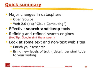 Quick summary Major changes in datasphere Open Source Web 2.0 (aka “Cloud Computing”) Effective  search-and-keep  tools Refining and refined search engines  (Hot Tip: Google ain’t the answer.) Look at some text and non-text web sites  Enrich your research Bring new levels of truth, detail, verisimilitude to your writing 