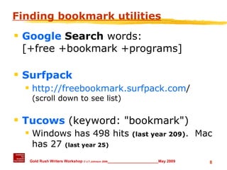 Finding bookmark utilities Google  Search  words:  [+free +bookmark +programs] Surfpack http://freebookmark.surfpack.com /  (scroll down to see list) Tucows  (keyword: "bookmark") Windows has 498 hits  (last year 209) .  Mac has 27  (last year 25) 