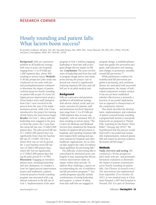 www.Nursing2015.com February l Nursing2015 l 25
RESEARCH CORNER
Hourly rounding and patient falls:
What factors boost success?
By Jennifer Goldsack, MChem, MA, MS; Meredith Bergey, MA, MPH, MSc; Susan Mascioli, MS, BSN, RN, CPHQ, NEA-BC;
and Janet Cunningham, MHA, RN, NEA-BC, CENP
Background: Falls are a persistent
problem in all healthcare settings,
with rates in acute care hospitals
ranging from 1.3 to 8.9 falls per
1,000 inpatient days, about 30%
resulting in serious injury. Methods:
A 30-day prospective pilot study was
conducted on two units with pre-
and postimplementation evaluation
to determine the impact of patient-
centered proactive hourly rounding
on patient falls as part of a Lean Six
Sigma process improvement project.
Nurse leaders and a staff champion
from Unit 1 were involved in the
process from the start of the imple-
mentation period, while Unit 2 was
introduced to the project for training
shortly before the intervention began.
Results: On Unit 1, where staff and
leadership were engaged in the proj-
ect from the outset, the 1-year base-
line mean fall rate was 3.9 falls/1,000
patient days. The pilot period fall rate
of 1.3 falls/1,000 patient days was
significantly lower than the baseline
fall rate (P = 0.006). On Unit 2,
where there was no run-in period,
the 1-year baseline mean fall rate
was 2.6 falls/1,000 patient days,
which fell, but not significantly,
to 2.5 falls/1,000 patient days dur-
ing the pilot period (P = 0.799).
Discussion: Engaging an interdisci-
plinary team, including leadership
and unit champions, to complete a
Lean Six Sigma process improvement
project and implement a patient-
centered proactive hourly rounding
program was associated with a sig-
nificant reduction in the fall rate in
Unit 1. Implementation of the same
program in Unit 2 without engaging
leadership or front-line staff in pro-
gram design did not impact its fall
rate. Conclusions: The active involve-
ment of leadership and front-line staff
in program design and as unit cham-
pions during the project run-in
period was critical to significantly
reducing inpatient fall rates and call
bell use in an adult medical unit.
Background
Falls are a pervasive and persistent
problem in all healthcare settings,
with adverse clinical, social, and eco-
nomic outcomes for patients, staff,
and institutions involved. Reported
rates range from 1.3 to 8.9 falls per
1,000 inpatient days in acute care
hospitals,1
with an estimated 30% of
these resulting in serious injury.2
The
Centers for Medicare and Medicaid
Services have transferred the financial
burden of inpatient fall prevention to
hospitals, and reporting of patient falls
now impacts both ranking and pay-
ment systems for hospitals and other
healthcare organizations. Yet no clini-
cal data support the value of evidence-
based guidelines for preventing falls.3
The difficulty of preventing falls is
exacerbated by shortened acute care
lengths of stay, requiring that fall pre-
vention interventions make an
impact within short periods. To
address these challenges, experts are
recommending the use of multifacto-
rial fall prevention programs.4,5
Suc-
cessful programs typically include
combinations of strong leadership
and support, a culture of safety,
front-line staff who are engaged in
program design, a multidisciplinary
team that guides the prevention pro-
gram, staff education and training,
and changes in pessimistic attitudes
toward fall prevention.5,6
While preliminary evidence for
multifactorial fall prevention pro-
grams is promising, and consistent
themes are associated with successful
implementation, the impact of indi-
vidual components remains unclear.
It has not yet been established
whether effectiveness is primarily a
function of successful implementa-
tion as opposed to characteristics of
the components selected.
This article describes the develop-
ment, implementation, and evaluation
of patient-centered hourly rounding,
a program built around a conceptual
framework we proposed in “Patient
Falls: Searching for the Elusive ‘Silver
Bullet’” (Nursing, July 2014).7
We
hypothesized that this process would
lend itself to successful and sustain-
able implementation, reduced patient
falls and, based on previous evidence,
decreased call bell usage.8
Methods
Study overview and setting. We
conducted a 30-day prospective
pilot study with pre- and postimple-
mentation evaluation to determine
the impact of patient-centered pro-
active hourly rounding on patient
falls. (See Glossary of research terms.)
The intervention was implemented
from September 23 to October 20,
2013, in two medical units at Chris-
tiana Hospital, a 907-bed hospital in
Newark, Del. It is part of Christiana
Copyright © 2015 Wolters Kluwer Health, Inc. All rights reserved.
 