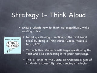 Strategy 1- Think Aloud
  •   Show students how to think metacognitively while
      reading a text

          Model questioning a section of the text (next
          slide) by doing a Think Aloud (Vacca, Vacca &
          Mraz, 2011).
      •   Through this, students will begin questioning the
          text and also connecting it to prior knowledge.

          This is linked to the Junta de Andalucia’s goal of
          students successfully using reading strategies.
 